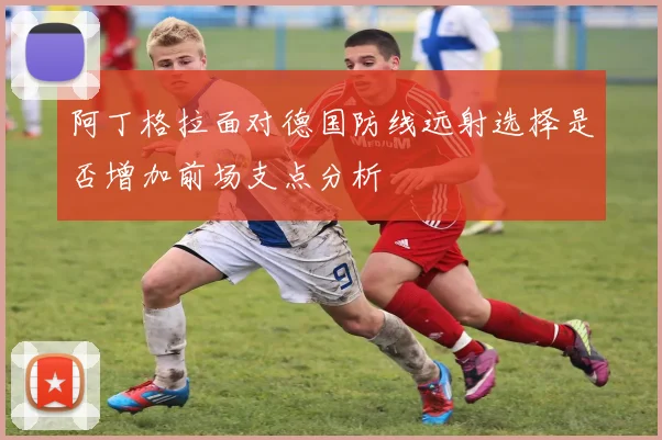阿丁格拉面对德国防线远射选择是否增加前场支点分析
