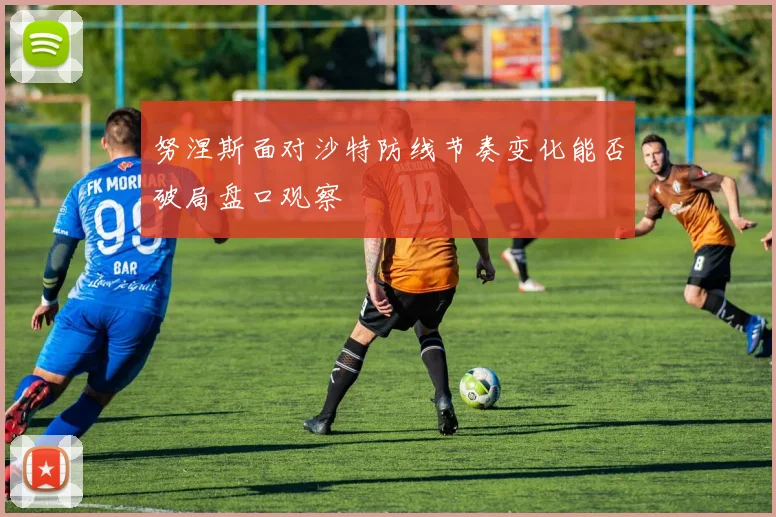 【星空APP「中国」官方网站】努涅斯面对沙特防线节奏变化能否破局盘口观察