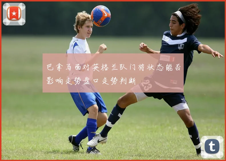 巴拿马面对英格兰队门将状态能否影响走势盘口走势判断