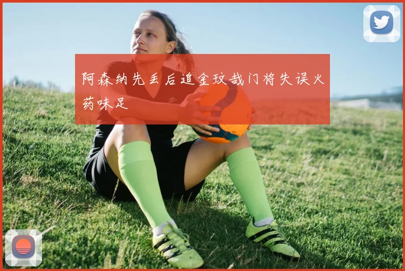 【星空APP「中国」官方网站】阿森纳先丢后追金玟哉门将失误火药味足