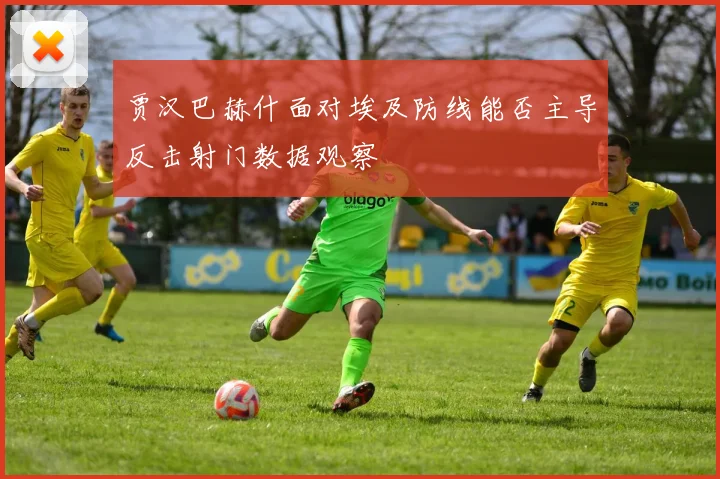 贾汉巴赫什面对埃及防线能否主导反击射门数据观察