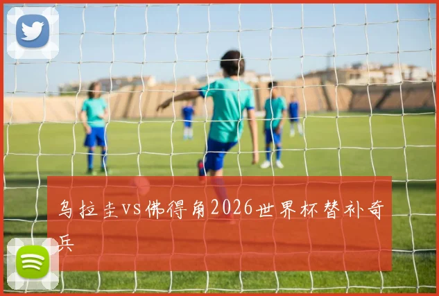 乌拉圭vs佛得角2026世界杯替补奇兵