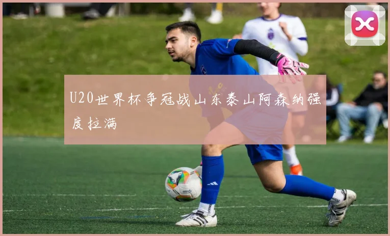 【星空APP「中国」官方网站】U20世界杯争冠战山东泰山阿森纳强度拉满
