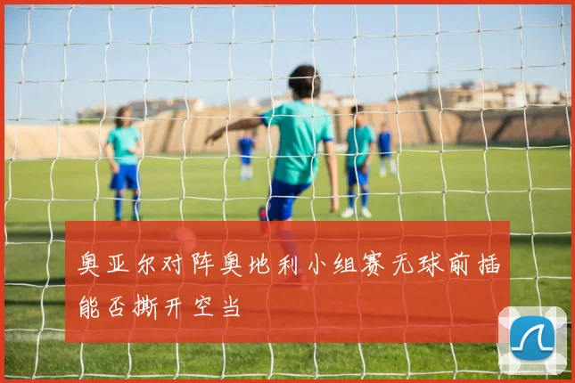 关于「奥亚尔对阵奥地利小组赛无球前插能否撕开空当」