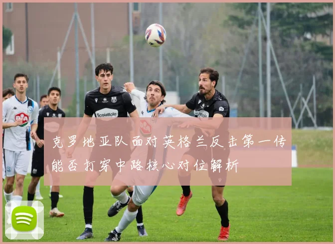 克罗地亚队面对英格兰反击第一传能否打穿中路核心对位解析