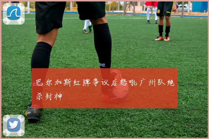 关于「巴尔加斯红牌争议后怒吼广州队绝杀封神」