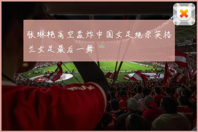 张琳艳高空轰炸中国女足绝杀英格兰女足最后一舞