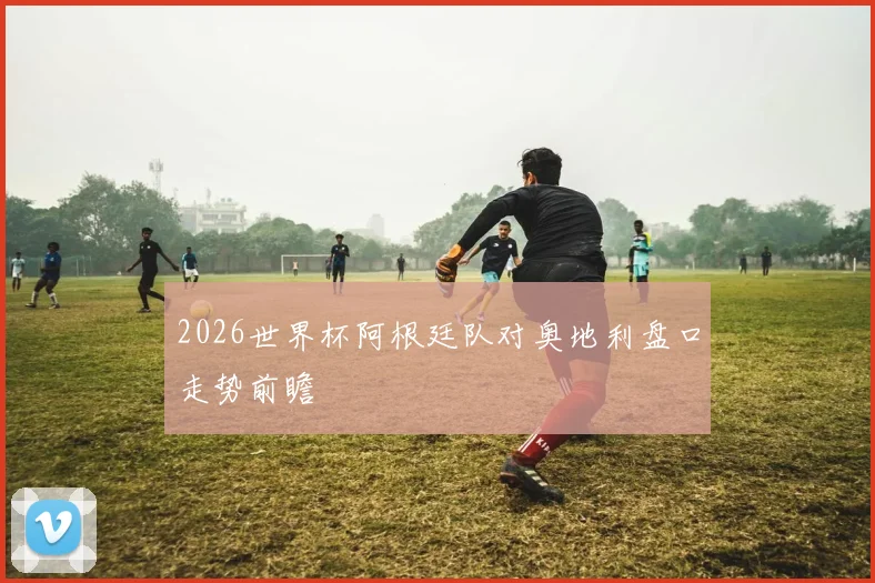 2026世界杯阿根廷队对奥地利盘口走势前瞻
