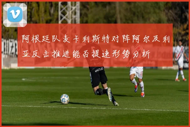 关于「阿根廷队麦卡利斯特对阵阿尔及利亚反击推进能否提速形势分析」