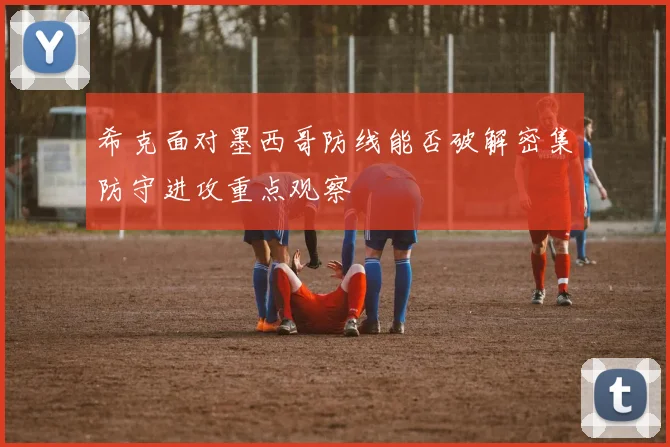 希克面对墨西哥防线能否破解密集防守进攻重点观察 — 详细说明