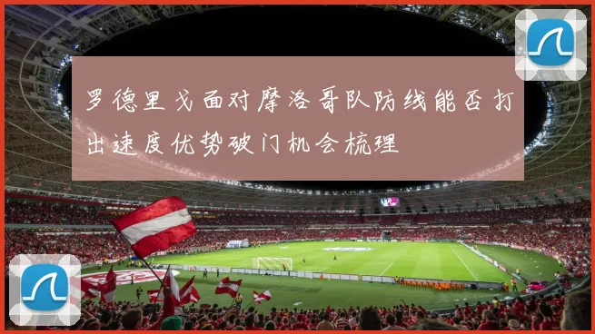 【星空APP「中国」官方网站】罗德里戈面对摩洛哥队防线能否打出速度优势破门机会梳理