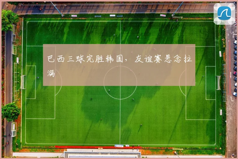 关于「巴西三球完胜韩国,友谊赛悬念拉满」