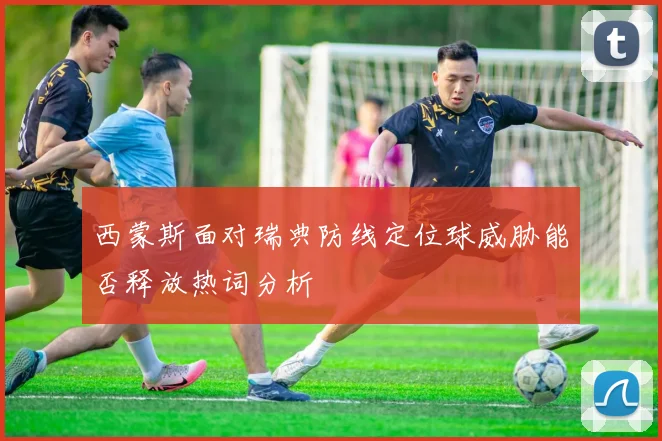 【星空APP「中国」官方网站】西蒙斯面对瑞典防线定位球威胁能否释放热词分析