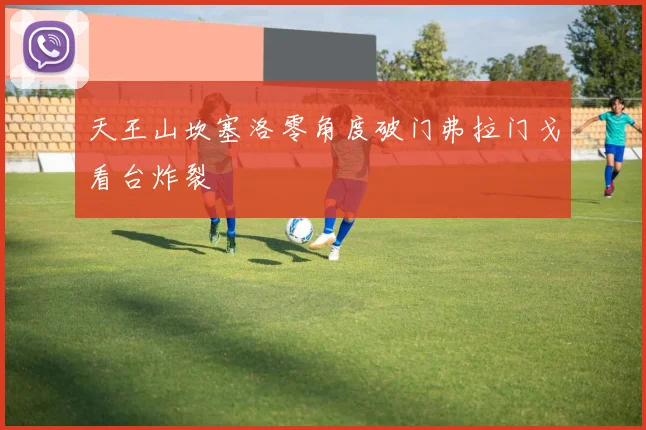 天王山坎塞洛零角度破门弗拉门戈看台炸裂