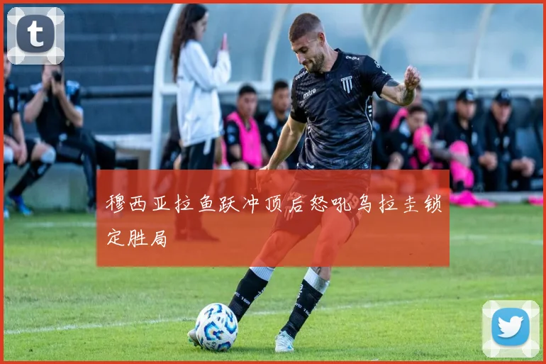 穆西亚拉鱼跃冲顶后怒吼乌拉圭锁定胜局 — 详细说明