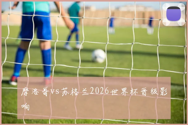 摩洛哥vs苏格兰2026世界杯晋级影响