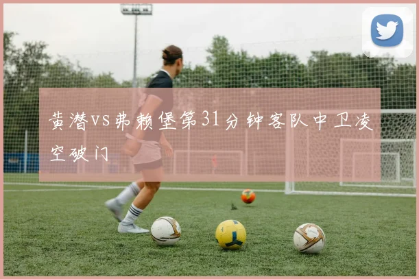 黄潜vs弗赖堡第31分钟客队中卫凌空破门