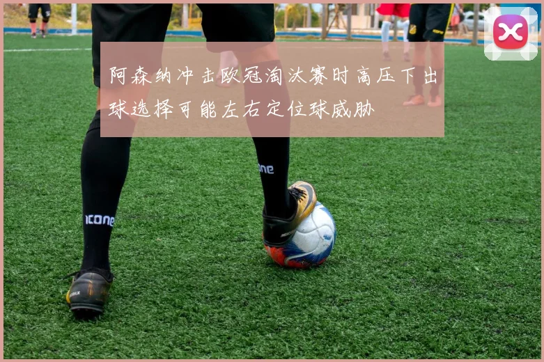 阿森纳冲击欧冠淘汰赛时高压下出球选择可能左右定位球威胁