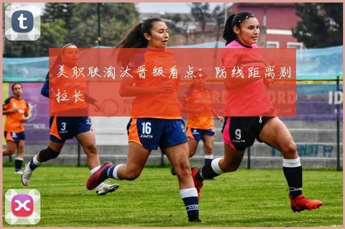 美职联淘汰晋级看点：防线距离别拉长