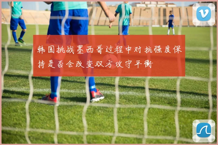 韩国挑战墨西哥过程中对抗强度保持是否会改变双方攻守平衡