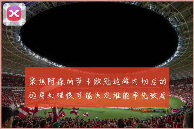 聚焦阿森纳萨卡欧冠边路内切后的远角处理很可能决定谁能率先破局