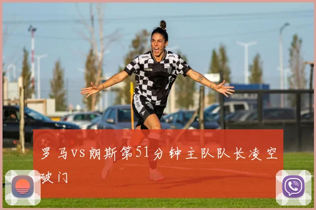 罗马vs朗斯第51分钟主队队长凌空破门