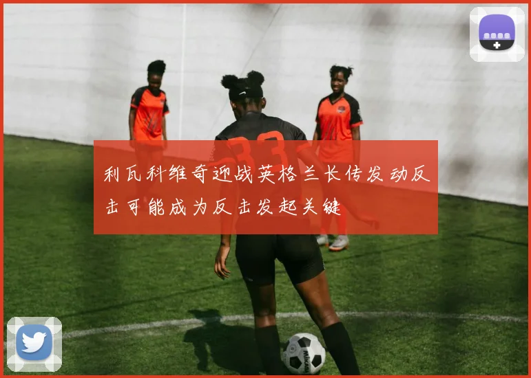 利瓦科维奇迎战英格兰长传发动反击可能成为反击发起关键