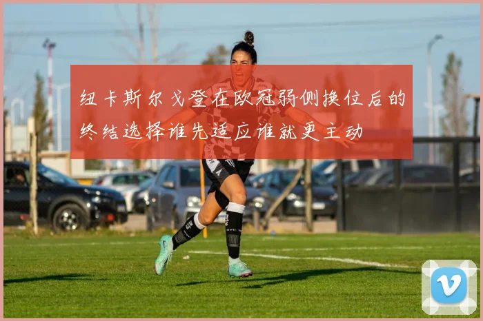 纽卡斯尔戈登在欧冠弱侧换位后的终结选择谁先适应谁就更主动
