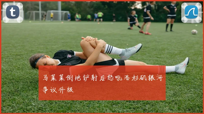 马莱莱倒地铲射后怒吼洛杉矶银河争议升级