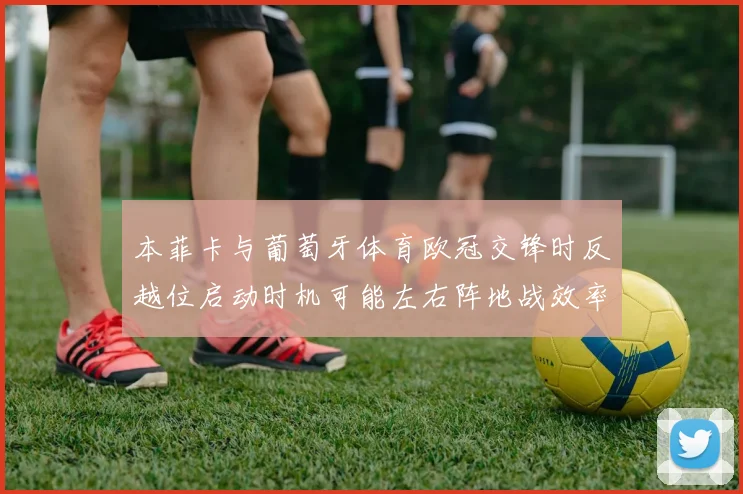 本菲卡与葡萄牙体育欧冠交锋时反越位启动时机可能左右阵地战效率