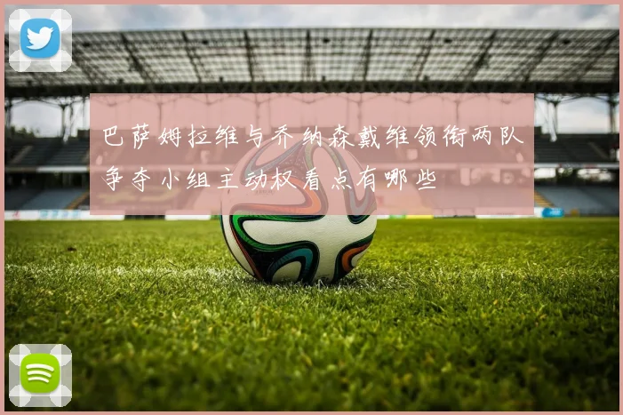 巴萨姆拉维与乔纳森戴维领衔两队争夺小组主动权看点有哪些