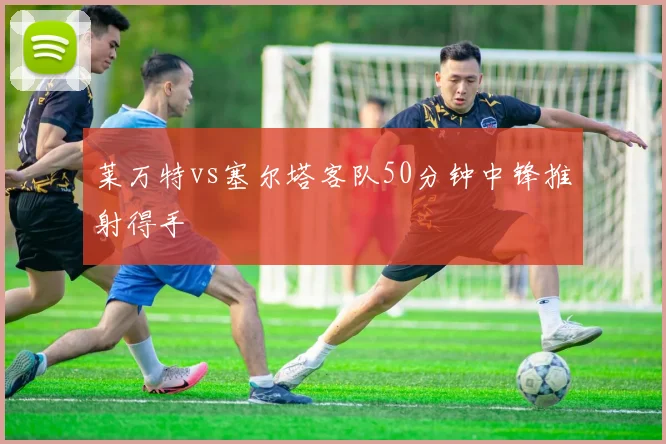 莱万特vs塞尔塔客队50分钟中锋推射得手