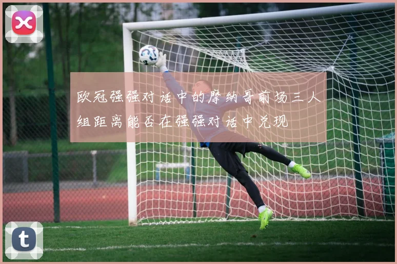 欧冠强强对话中的摩纳哥前场三人组距离能否在强强对话中兑现