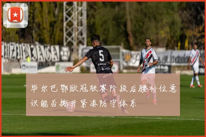 毕尔巴鄂欧冠联赛阶段后腰补位意识能否撕开紧凑防守体系