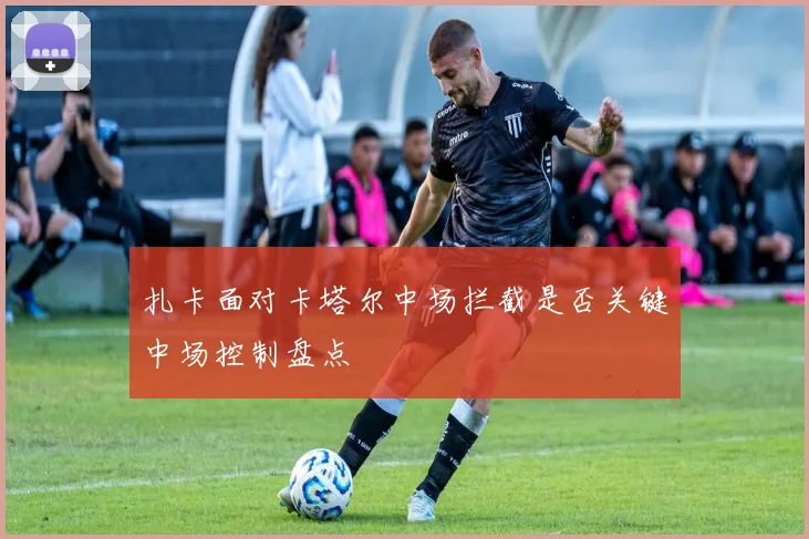 扎卡面对卡塔尔中场拦截是否关键中场控制盘点