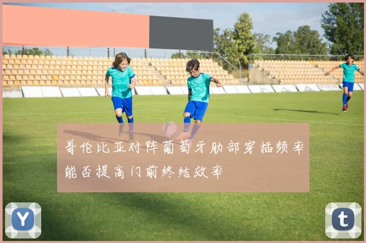 哥伦比亚对阵葡萄牙肋部穿插频率能否提高门前终结效率