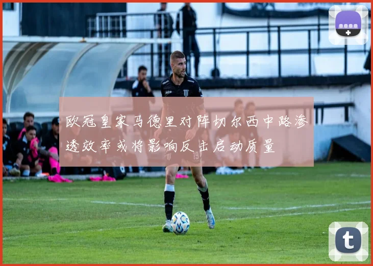 欧冠皇家马德里对阵切尔西中路渗透效率或将影响反击启动质量