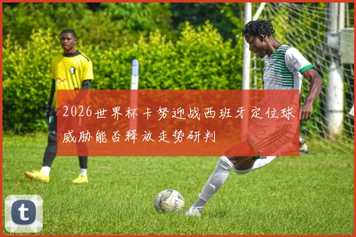 2026世界杯卡努迎战西班牙定位球威胁能否释放走势研判