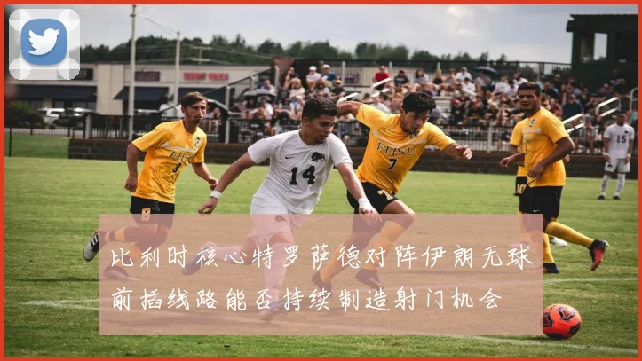 比利时核心特罗萨德对阵伊朗无球前插线路能否持续制造射门机会