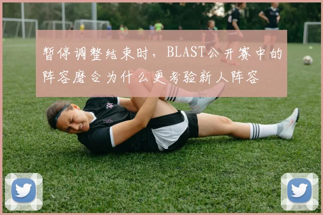 暂停调整结束时，BLAST公开赛中的阵容磨合为什么更考验新人阵容