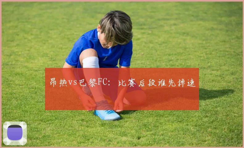 昂热vs巴黎FC:比赛后段谁先掉速