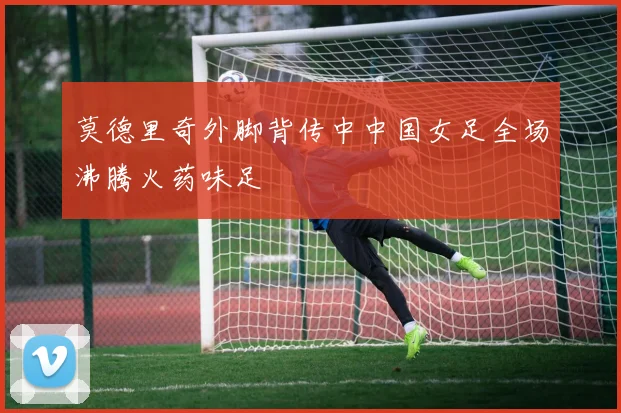 莫德里奇外脚背传中中国女足全场沸腾火药味足