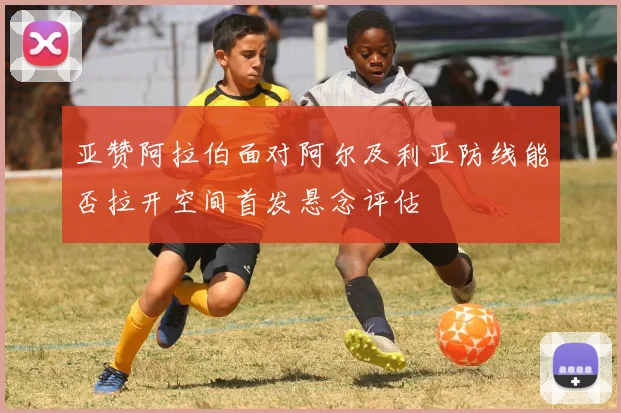 亚赞阿拉伯面对阿尔及利亚防线能否拉开空间首发悬念评估