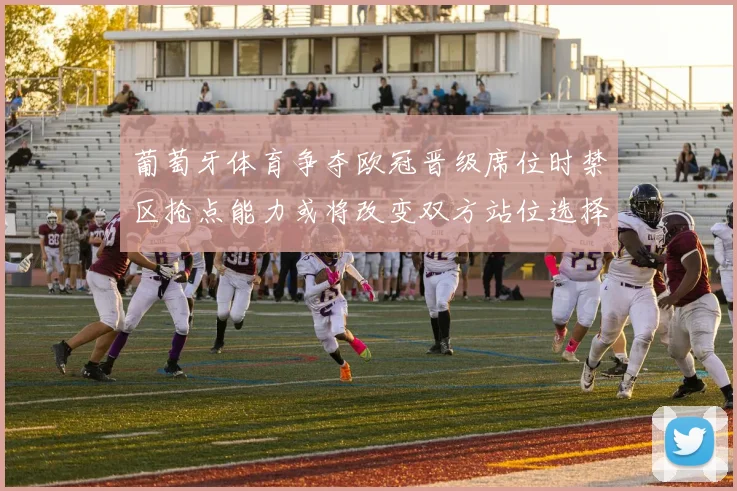 葡萄牙体育争夺欧冠晋级席位时禁区抢点能力或将改变双方站位选择